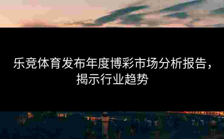 乐竞体育发布年度博彩市场分析报告，揭示行业趋势
