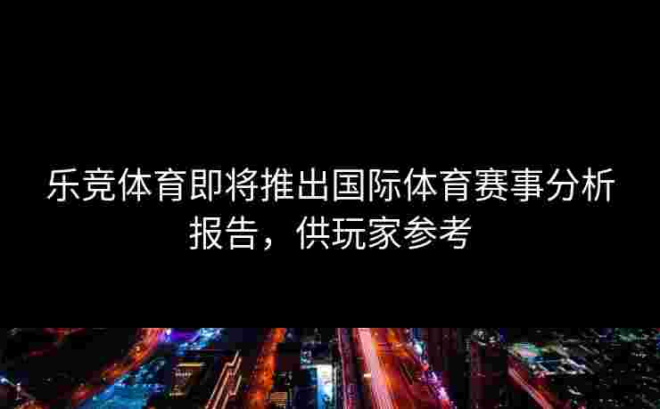 乐竞体育即将推出国际体育赛事分析报告，供玩家参考