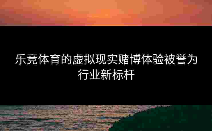 乐竞体育的虚拟现实赌博体验被誉为行业新标杆