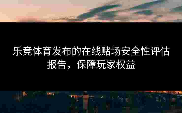 乐竞体育发布的在线赌场安全性评估报告，保障玩家权益