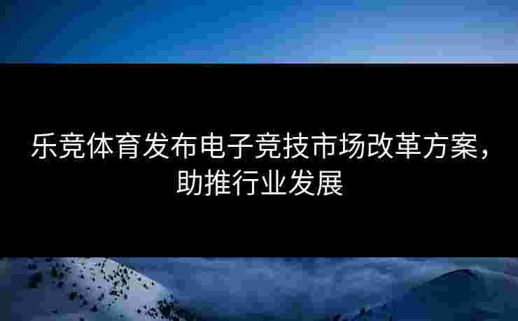 乐竞体育发布电子竞技市场改革方案，助推行业发展