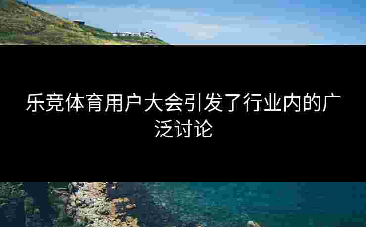 乐竞体育用户大会引发了行业内的广泛讨论