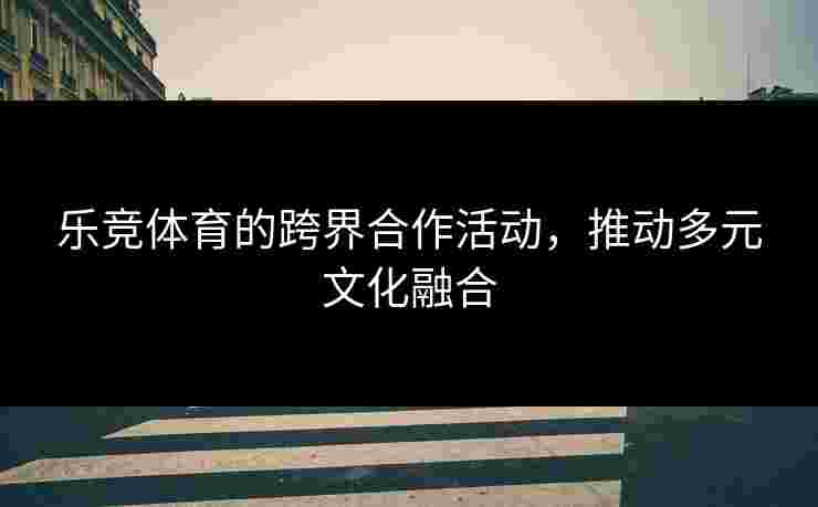乐竞体育的跨界合作活动，推动多元文化融合