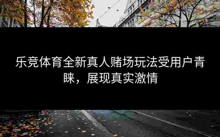 乐竞体育全新真人赌场玩法受用户青睐，展现真实激情