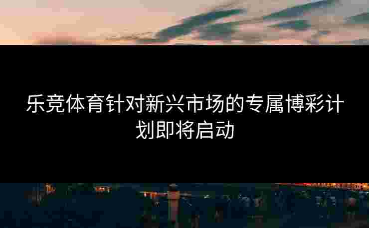 乐竞体育针对新兴市场的专属博彩计划即将启动