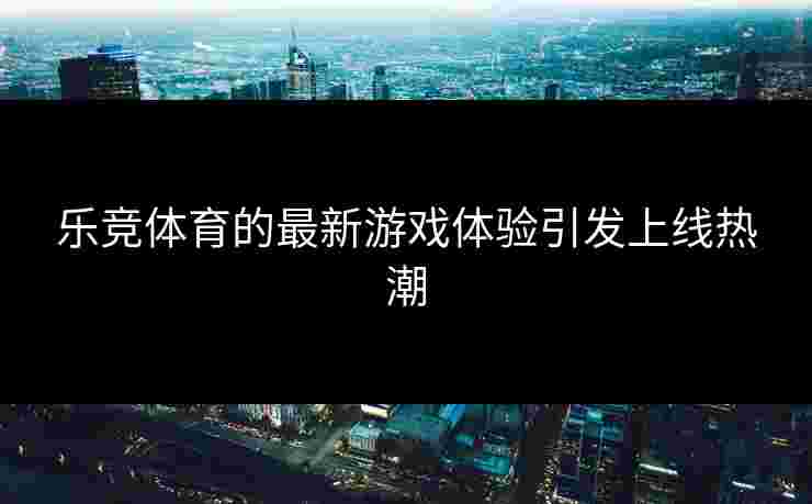 乐竞体育的最新游戏体验引发上线热潮