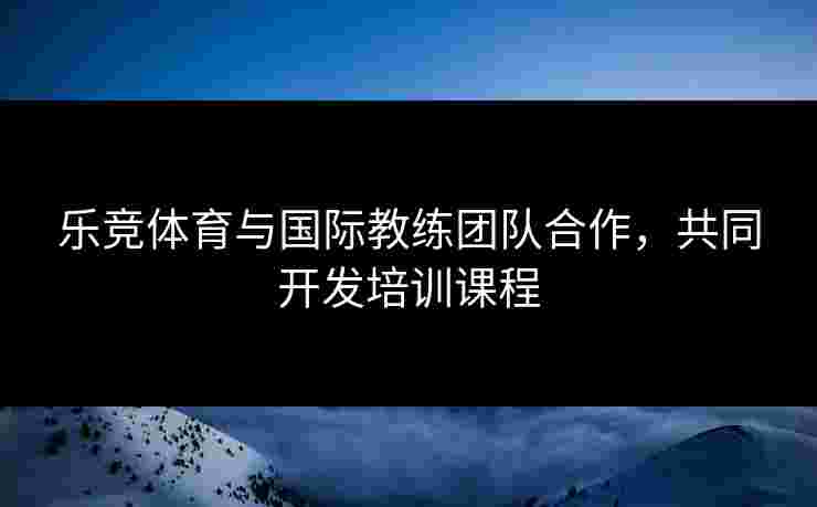 乐竞体育与国际教练团队合作，共同开发培训课程