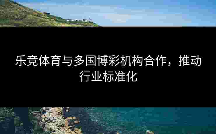 乐竞体育与多国博彩机构合作，推动行业标准化