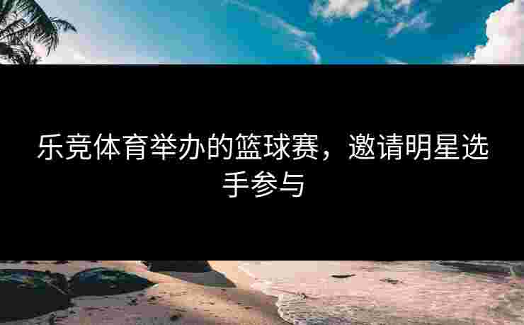 乐竞体育举办的篮球赛，邀请明星选手参与