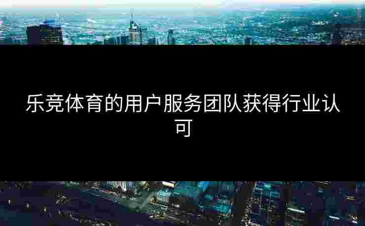 乐竞体育的用户服务团队获得行业认可