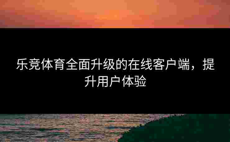 乐竞体育全面升级的在线客户端，提升用户体验