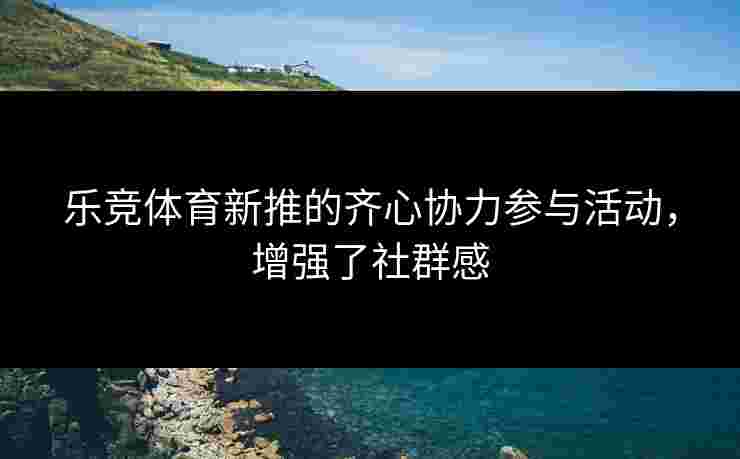 乐竞体育新推的齐心协力参与活动，增强了社群感
