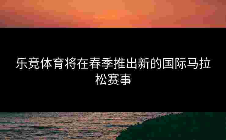 乐竞体育将在春季推出新的国际马拉松赛事