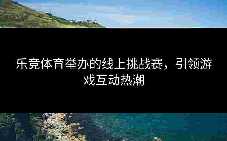 乐竞体育举办的线上挑战赛，引领游戏互动热潮