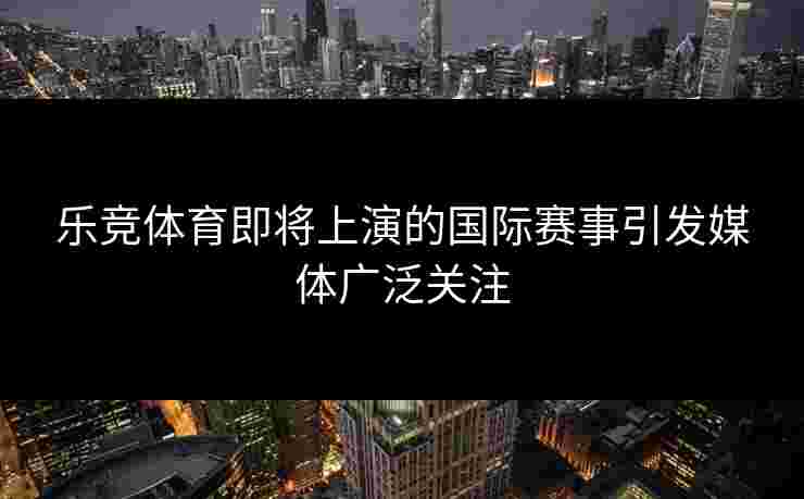乐竞体育即将上演的国际赛事引发媒体广泛关注
