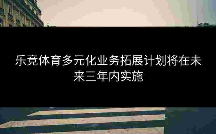 乐竞体育多元化业务拓展计划将在未来三年内实施