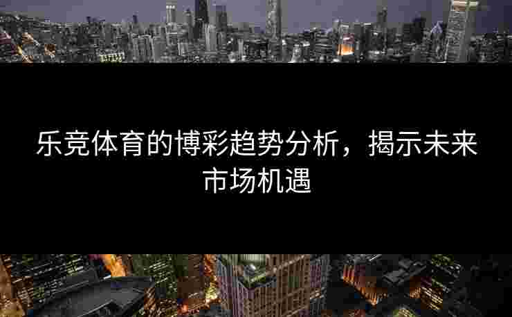 乐竞体育的博彩趋势分析，揭示未来市场机遇