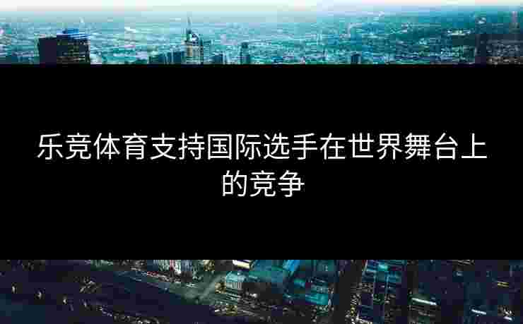 乐竞体育支持国际选手在世界舞台上的竞争