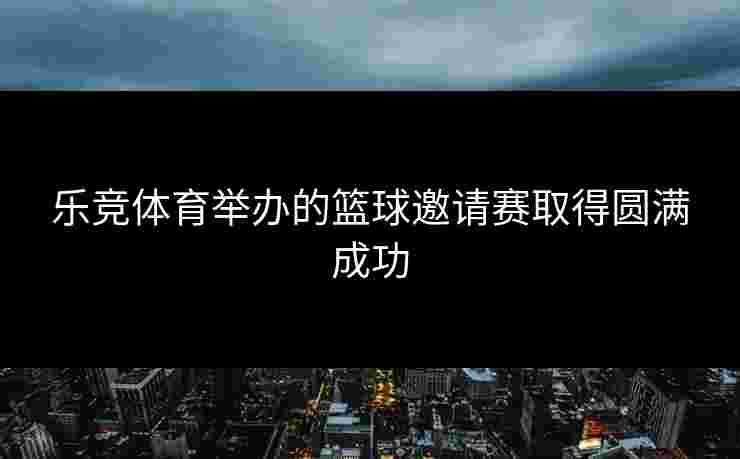 乐竞体育举办的篮球邀请赛取得圆满成功