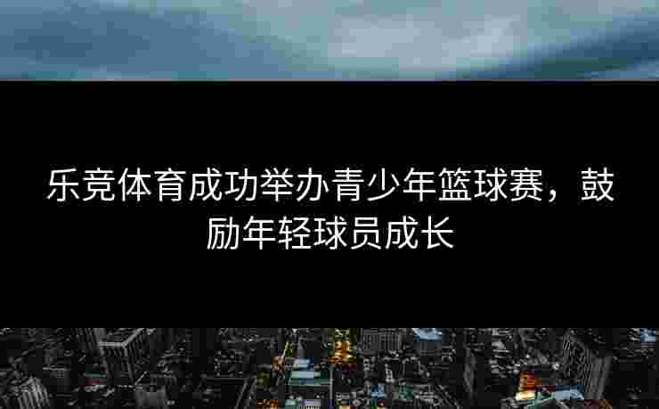 乐竞体育成功举办青少年篮球赛，鼓励年轻球员成长