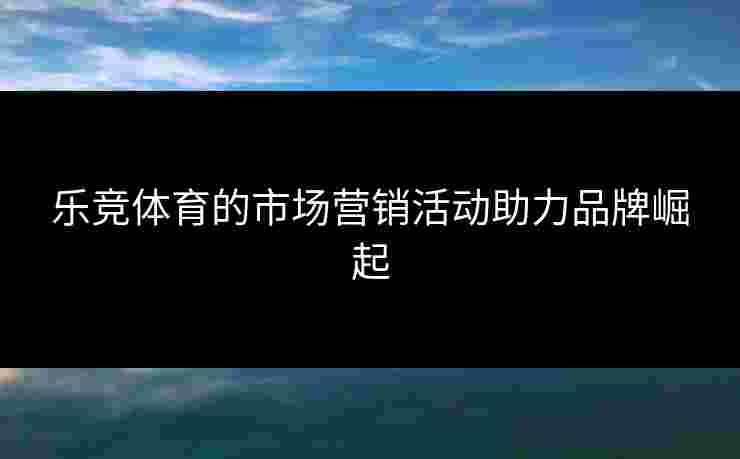 乐竞体育的市场营销活动助力品牌崛起
