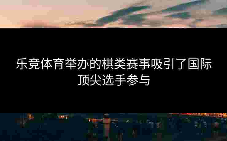 乐竞体育举办的棋类赛事吸引了国际顶尖选手参与