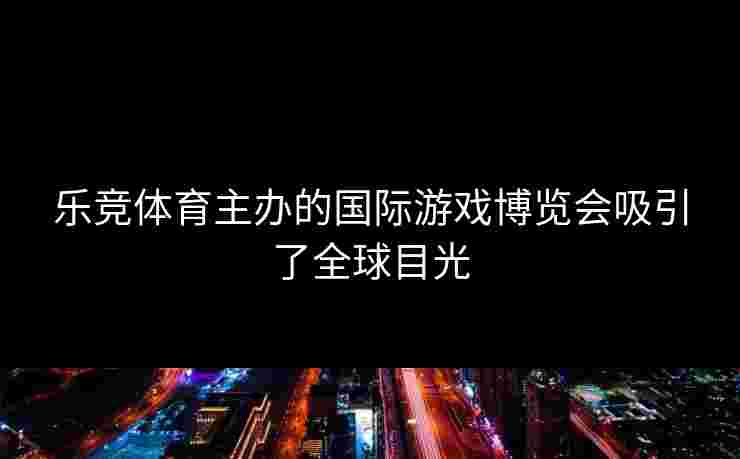 乐竞体育主办的国际游戏博览会吸引了全球目光