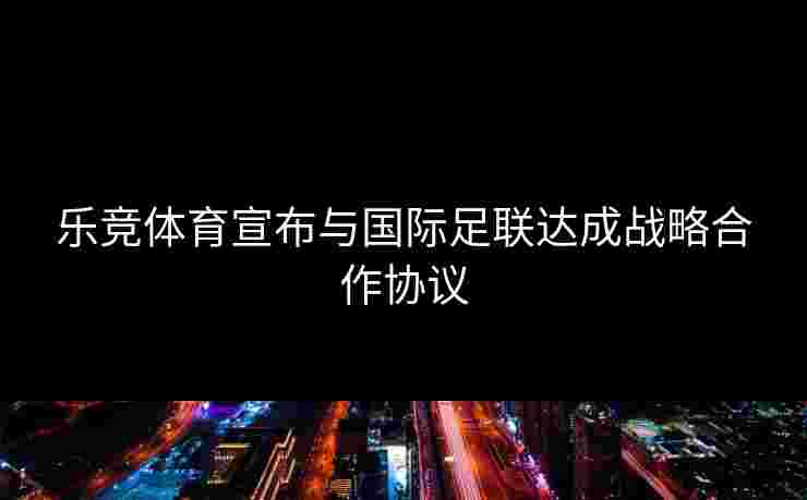 乐竞体育宣布与国际足联达成战略合作协议