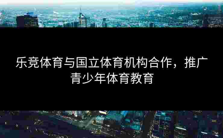 乐竞体育与国立体育机构合作，推广青少年体育教育