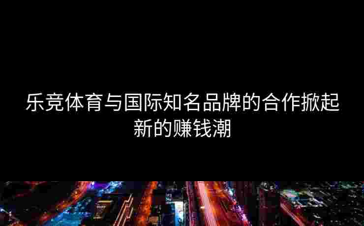 乐竞体育与国际知名品牌的合作掀起新的赚钱潮