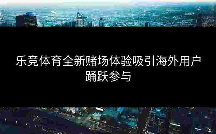 乐竞体育全新赌场体验吸引海外用户踊跃参与