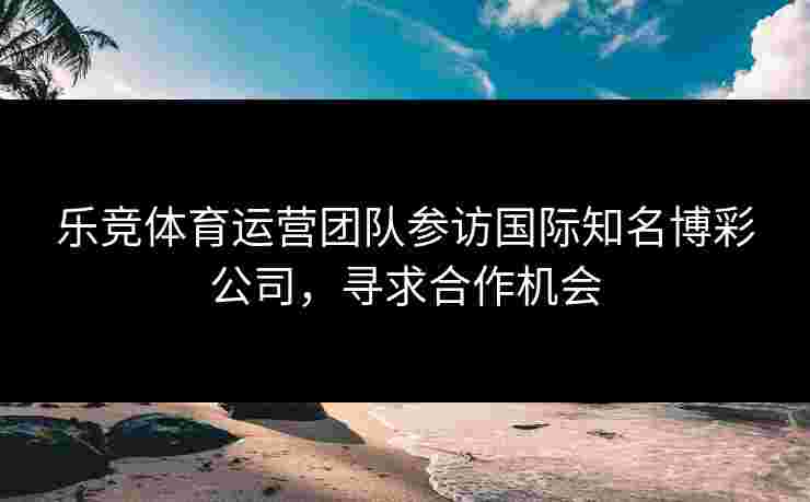 乐竞体育运营团队参访国际知名博彩公司，寻求合作机会