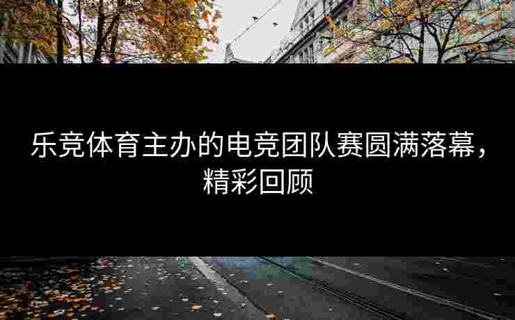 乐竞体育主办的电竞团队赛圆满落幕，精彩回顾