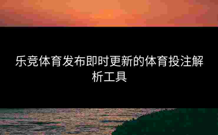 乐竞体育发布即时更新的体育投注解析工具