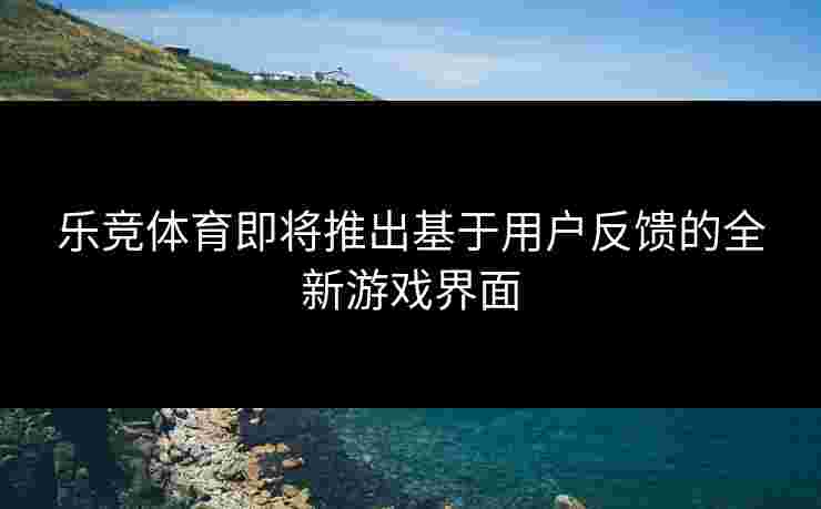 乐竞体育即将推出基于用户反馈的全新游戏界面