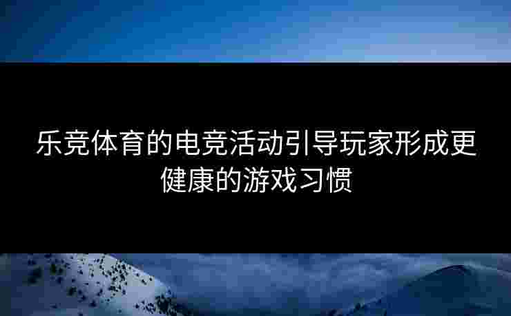 乐竞体育的电竞活动引导玩家形成更健康的游戏习惯