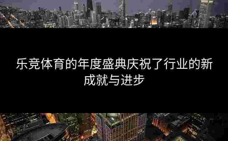 乐竞体育的年度盛典庆祝了行业的新成就与进步
