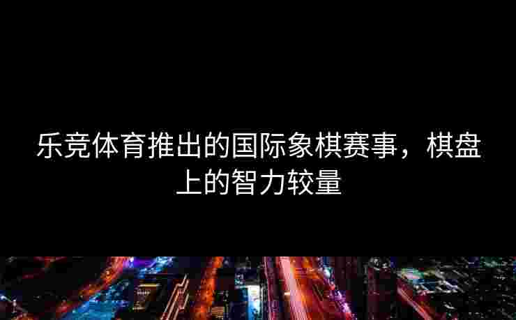 乐竞体育推出的国际象棋赛事，棋盘上的智力较量