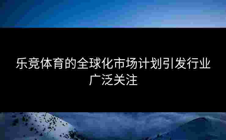乐竞体育的全球化市场计划引发行业广泛关注