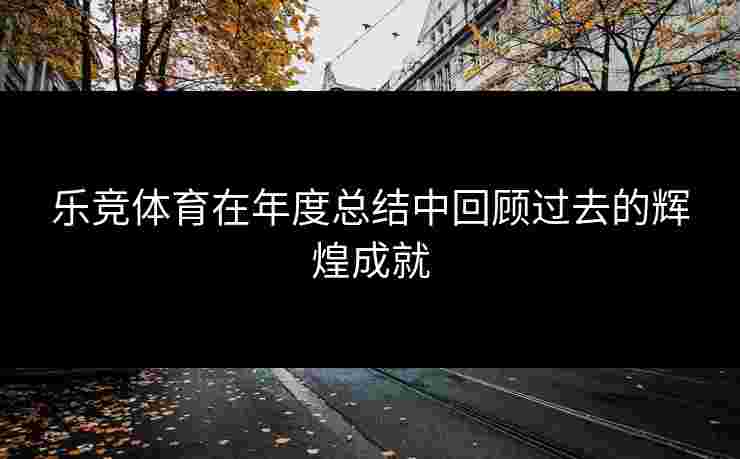 乐竞体育在年度总结中回顾过去的辉煌成就