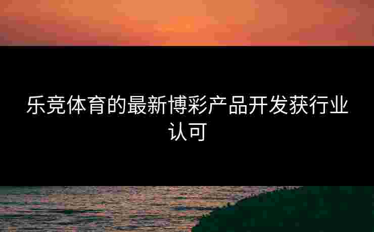 乐竞体育的最新博彩产品开发获行业认可
