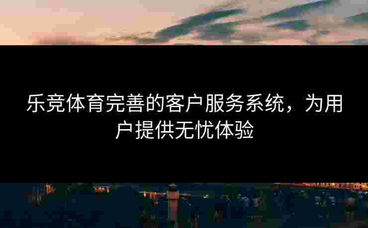 乐竞体育完善的客户服务系统，为用户提供无忧体验