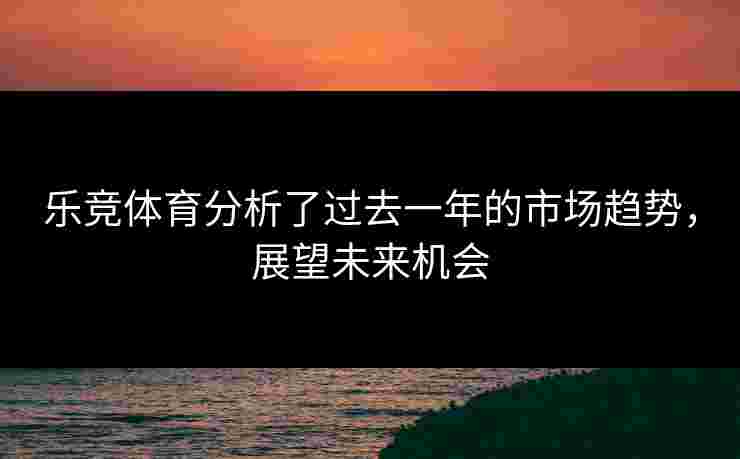 乐竞体育分析了过去一年的市场趋势，展望未来机会
