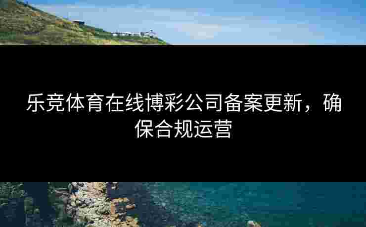 乐竞体育在线博彩公司备案更新，确保合规运营