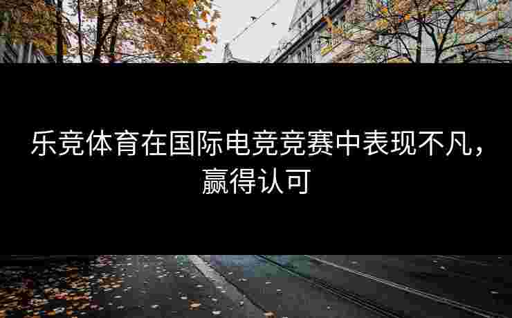 乐竞体育在国际电竞竞赛中表现不凡，赢得认可