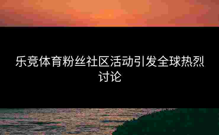 乐竞体育粉丝社区活动引发全球热烈讨论